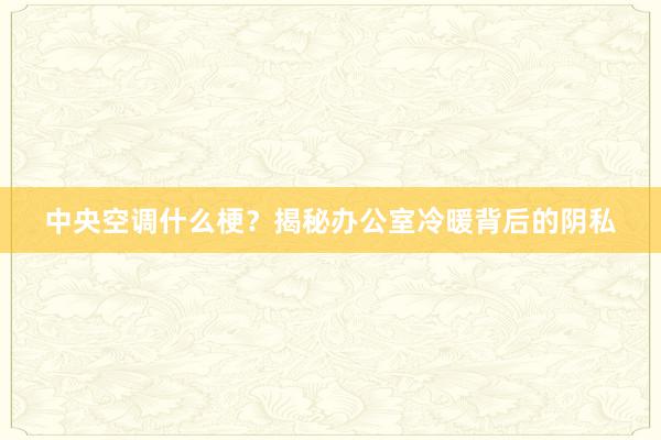 中央空调什么梗？揭秘办公室冷暖背后的阴私