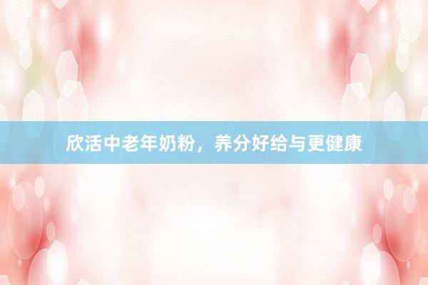 欣活中老年奶粉，养分好给与更健康