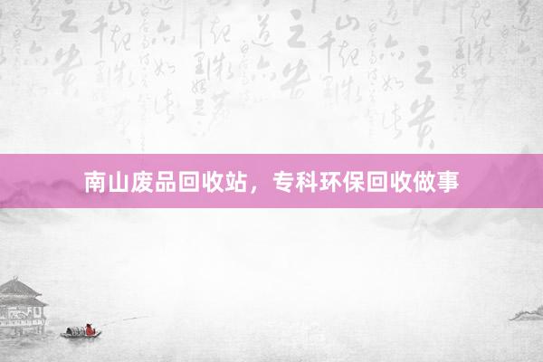 南山废品回收站，专科环保回收做事