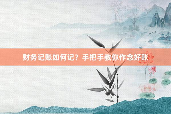 财务记账如何记？手把手教你作念好账